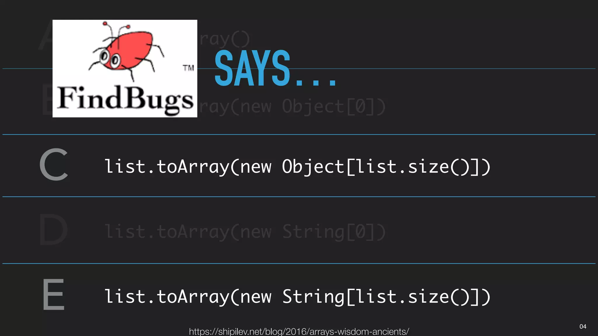 A
B
C
D
E
list.toArray()
list.toArray(new Object[0])
list.toArray(new Object[list.size()])
list.toArray(new String[0])
list.toArray(new String[list.size()])
SAYS…
https://shipilev.net/blog/2016/arrays-wisdom-ancients/
04
 