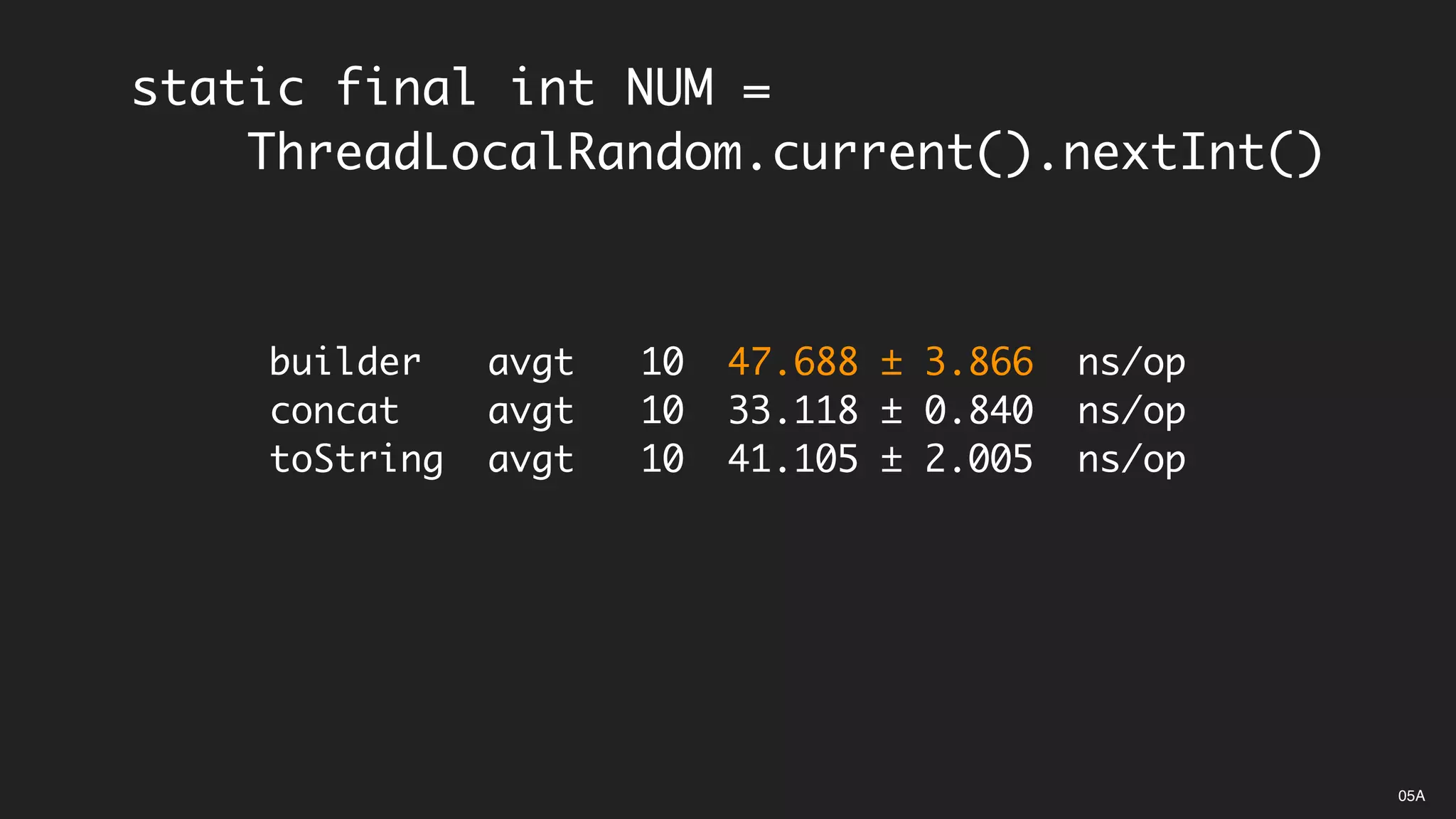 static final int NUM =
ThreadLocalRandom.current().nextInt()
builder avgt 10 47.688 ± 3.866 ns/op
concat avgt 10 33.118 ± 0.840 ns/op
toString avgt 10 41.105 ± 2.005 ns/op
05A
 