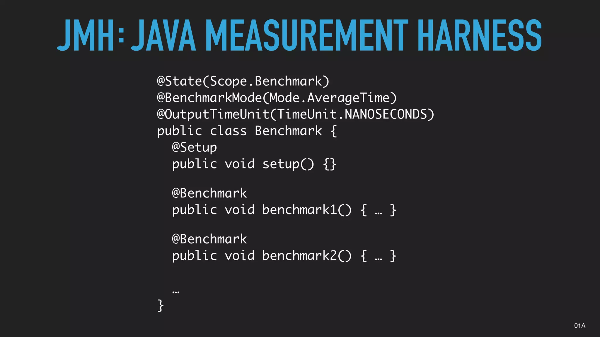 JMH JAVA MEASUREMENT HARNESS:
@State(Scope.Benchmark)
@BenchmarkMode(Mode.AverageTime)
@OutputTimeUnit(TimeUnit.NANOSECONDS)
public class Benchmark {
@Setup
public void setup() {}
@Benchmark
public void benchmark1() { … }
@Benchmark
public void benchmark2() { … }
…
}
01A
 