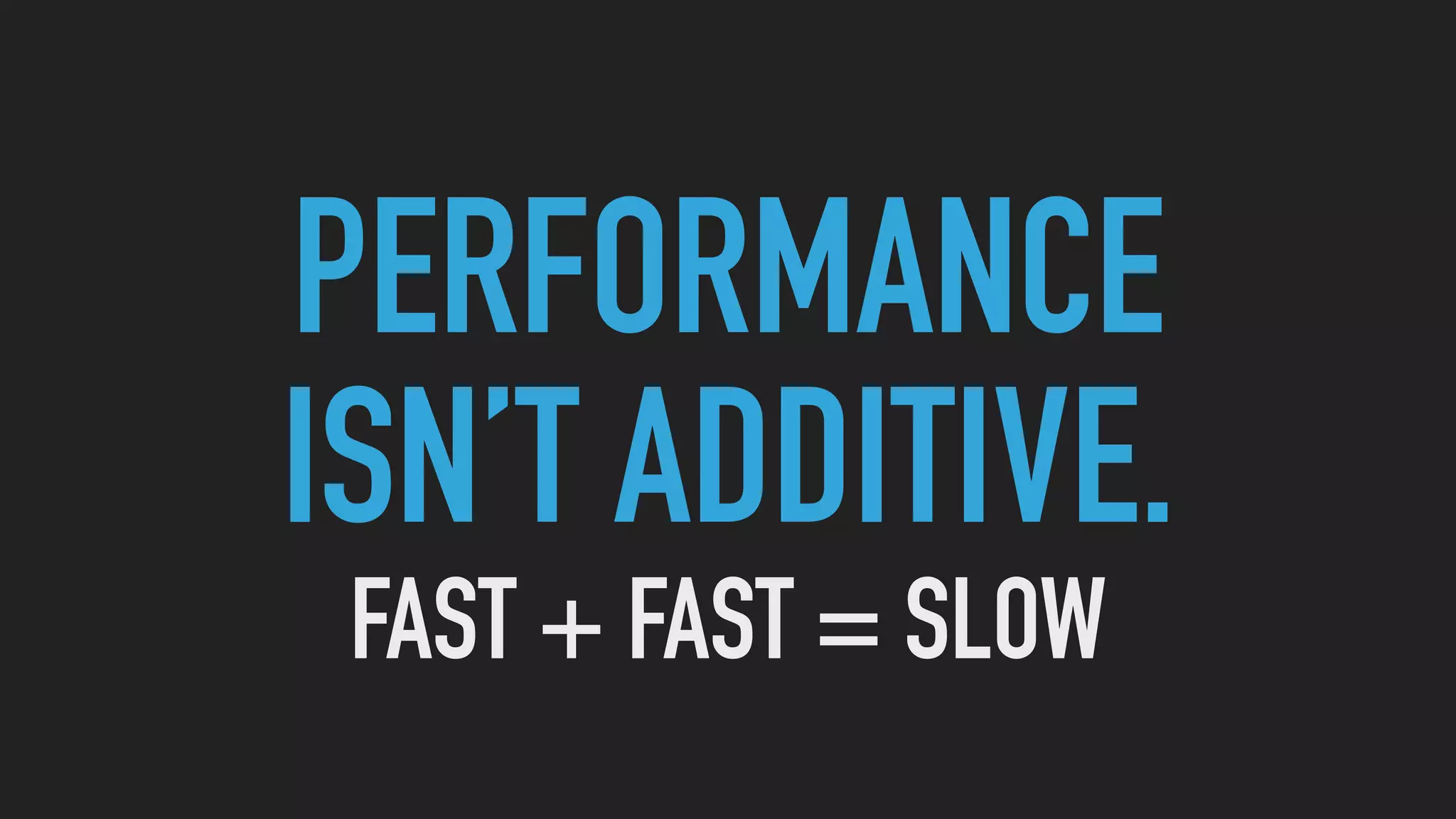 PERFORMANCE
ISN’T ADDITIVE.
FAST + FAST = SLOW
 