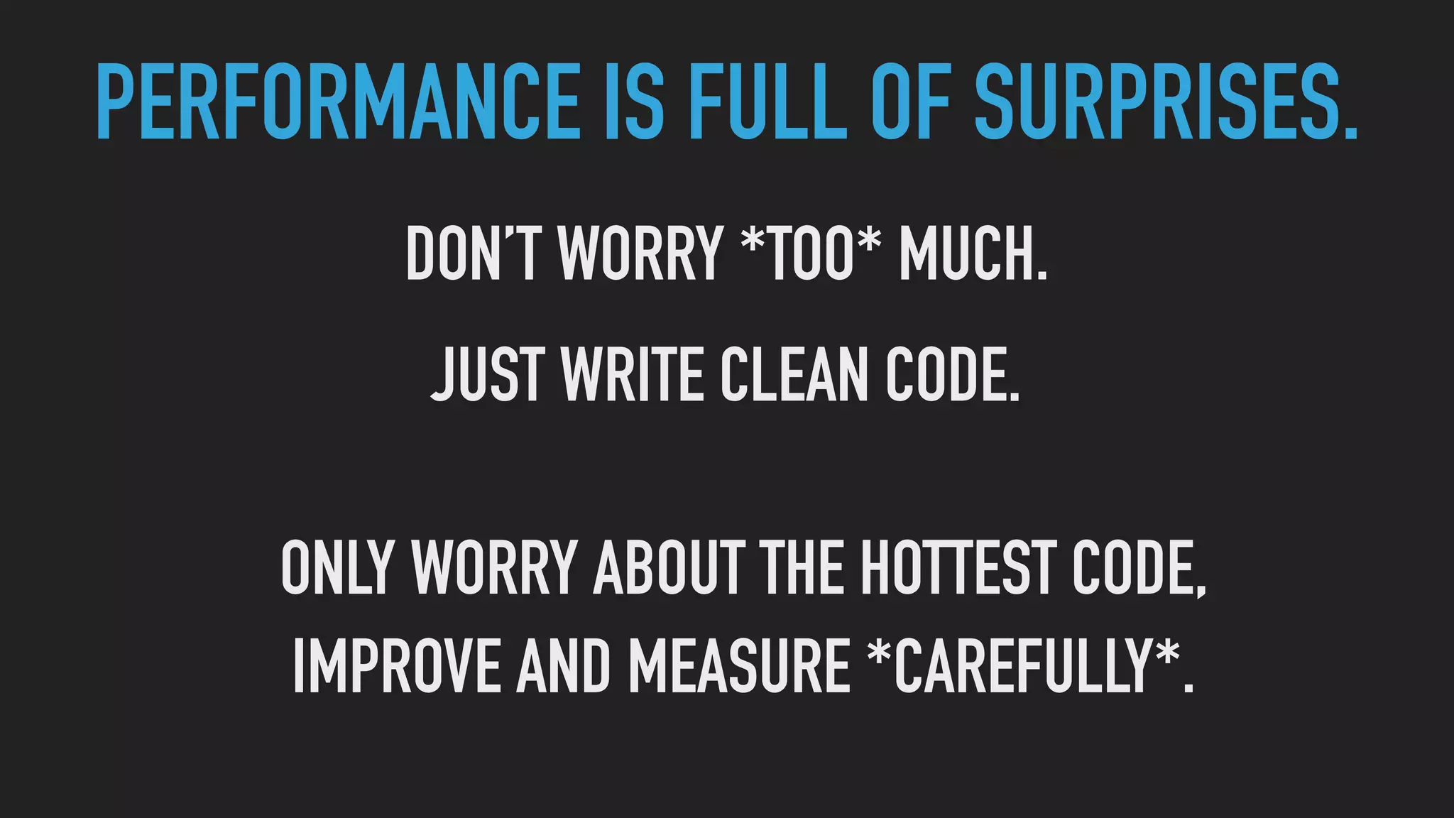 PERFORMANCE IS FULL OF SURPRISES.
DON’T WORRY *TOO* MUCH.
JUST WRITE CLEAN CODE.
ONLY WORRY ABOUT THE HOTTEST CODE,
IMPROVE AND MEASURE *CAREFULLY*.
 