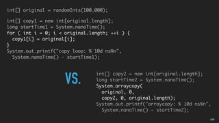 int[] original = randomInts(100_000);
int[] copy1 = new int[original.length];
long startTime1 = System.nanoTime();
for ( int i = 0; i < original.length; ++i ) {
copy1[i] = original[i];
}
System.out.printf("copy loop: % 10d ns%n",
System.nanoTime() - startTime1);
int[] copy2 = new int[original.length];
long startTime2 = System.nanoTime();
System.arraycopy(
original, 0,
copy2, 0, original.length);
System.out.printf("arraycopy: % 10d ns%n",
System.nanoTime() - startTime2);
VS.
02B
 