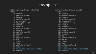 public java.lang.Integer valueOf();
Code:
0: aload_0
1: getfield offset:I
4: aload_0
5: getfield nums:[I
8: arraylength
9: if_icmplt 17
12: aload_0
13: iconst_0
14: putfield offset:I
17: aload_0
18: getfield nums:[I
21: aload_0
22: dup
23: getfield offset:I
26: dup_x1
27: iconst_1
28: iadd
29: putfield offset:I
32: iaload
33: invokestatic Integer.valueOf(I)
36: areturn
public java.lang.Integer auto();
Code:
0: aload_0
1: getfield offset:I
4: aload_0
5: getfield nums:[I
8: arraylength
9: if_icmplt 17
12: aload_0
13: iconst_0
14: putfield offset:I
17: aload_0
18: getfield nums:[I
21: aload_0
22: dup
23: getfield offset:I
26: dup_x1
27: iconst_1
28: iadd
29: putfield offset:I
32: iaload
33: invokestatic Integer.valueOf(I)
36: areturn
javap -c
03
 
