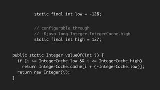 public static Integer valueOf(int i) {
if (i >= IntegerCache.low && i <= IntegerCache.high)
return IntegerCache.cache[i + (-IntegerCache.low)];
return new Integer(i);
}
static final int low = -128;
// configurable through
// -Djava.lang.Integer.IntegerCache.high
static final int high = 127;
 
