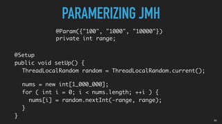 03
@Param({"100", "1000", "10000"})
private int range;
PARAMERIZING JMH
@Setup
public void setUp() {
ThreadLocalRandom random = ThreadLocalRandom.current();
nums = new int[1_000_000];
for ( int i = 0; i < nums.length; ++i ) {
nums[i] = random.nextInt(-range, range);
}
}
 