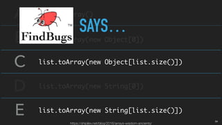 A
B
C
D
E
list.toArray()
list.toArray(new Object[0])
list.toArray(new Object[list.size()])
list.toArray(new String[0])
list.toArray(new String[list.size()])
SAYS…
https://shipilev.net/blog/2016/arrays-wisdom-ancients/
04
 