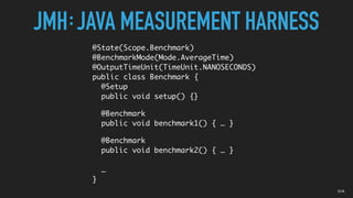 JMH JAVA MEASUREMENT HARNESS:
@State(Scope.Benchmark)
@BenchmarkMode(Mode.AverageTime)
@OutputTimeUnit(TimeUnit.NANOSECONDS)
public class Benchmark {
@Setup
public void setup() {}
@Benchmark
public void benchmark1() { … }
@Benchmark
public void benchmark2() { … }
…
}
01A
 