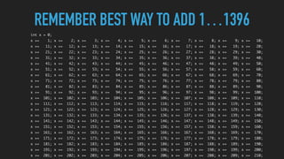 REMEMBER BEST WAY TO ADD 1…1396
int x = 0;
x += 1; x += 2; x += 3; x += 4; x += 5; x += 6; x += 7; x += 8; x += 9; x += 10;
x += 11; x += 12; x += 13; x += 14; x += 15; x += 16; x += 17; x += 18; x += 19; x += 20;
x += 21; x += 22; x += 23; x += 24; x += 25; x += 26; x += 27; x += 28; x += 29; x += 30;
x += 31; x += 32; x += 33; x += 34; x += 35; x += 36; x += 37; x += 38; x += 39; x += 40;
x += 41; x += 42; x += 43; x += 44; x += 45; x += 46; x += 47; x += 48; x += 49; x += 50;
x += 51; x += 52; x += 53; x += 54; x += 55; x += 56; x += 57; x += 58; x += 59; x += 60;
x += 61; x += 62; x += 63; x += 64; x += 65; x += 66; x += 67; x += 68; x += 69; x += 70;
x += 71; x += 72; x += 73; x += 74; x += 75; x += 76; x += 77; x += 78; x += 79; x += 80;
x += 81; x += 82; x += 83; x += 84; x += 85; x += 86; x += 87; x += 88; x += 89; x += 90;
x += 91; x += 92; x += 93; x += 94; x += 95; x += 96; x += 97; x += 98; x += 99; x += 100;
x += 101; x += 102; x += 103; x += 104; x += 105; x += 106; x += 107; x += 108; x += 109; x += 110;
x += 111; x += 112; x += 113; x += 114; x += 115; x += 116; x += 117; x += 118; x += 119; x += 120;
x += 121; x += 122; x += 123; x += 124; x += 125; x += 126; x += 127; x += 128; x += 129; x += 130;
x += 131; x += 132; x += 133; x += 134; x += 135; x += 136; x += 137; x += 138; x += 139; x += 140;
x += 141; x += 142; x += 143; x += 144; x += 145; x += 146; x += 147; x += 148; x += 149; x += 150;
x += 151; x += 152; x += 153; x += 154; x += 155; x += 156; x += 157; x += 158; x += 159; x += 160;
x += 161; x += 162; x += 163; x += 164; x += 165; x += 166; x += 167; x += 168; x += 169; x += 170;
x += 171; x += 172; x += 173; x += 174; x += 175; x += 176; x += 177; x += 178; x += 179; x += 180;
x += 181; x += 182; x += 183; x += 184; x += 185; x += 186; x += 187; x += 188; x += 189; x += 190;
x += 191; x += 192; x += 193; x += 194; x += 195; x += 196; x += 197; x += 198; x += 199; x += 200;
x += 201; x += 202; x += 203; x += 204; x += 205; x += 206; x += 207; x += 208; x += 209; x += 210;
 