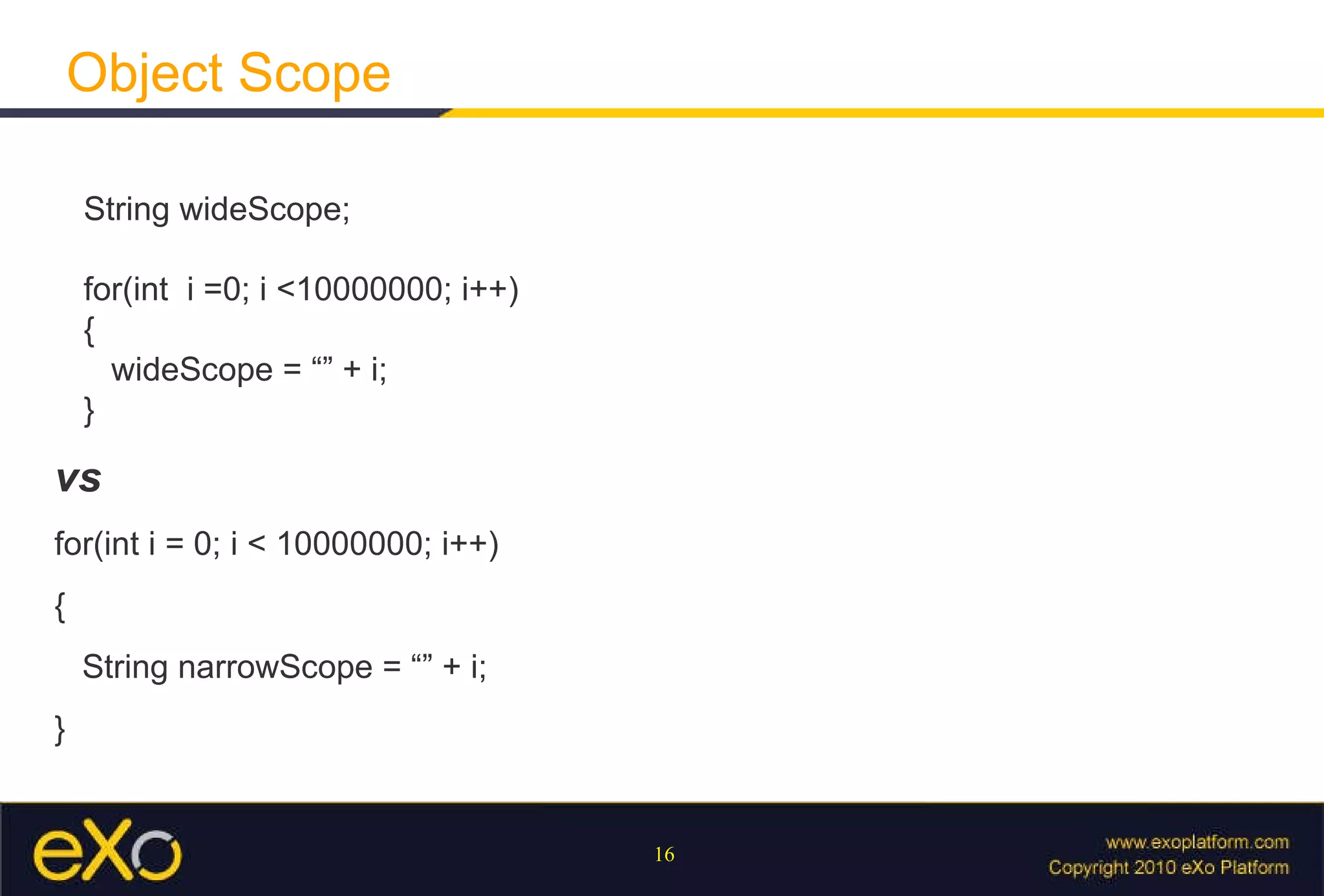 Object Scope String wideScope;  for(int  i =0; i <10000000; i++) {   wideScope = “” + i; } vs for(int i = 0; i < 10000000; i++) { String narrowScope = “” + i; } 