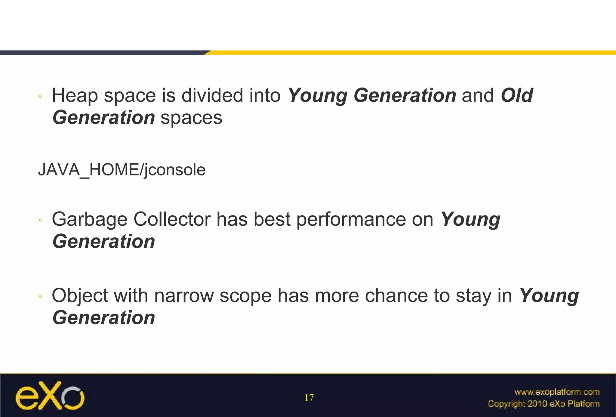 Heap space is divided into  Young Generation  and  Old Generation  spaces JAVA_HOME/jconsole Garbage Collector has best performance on  Young Generation Object with narrow scope has more chance to stay in  Young Generation 