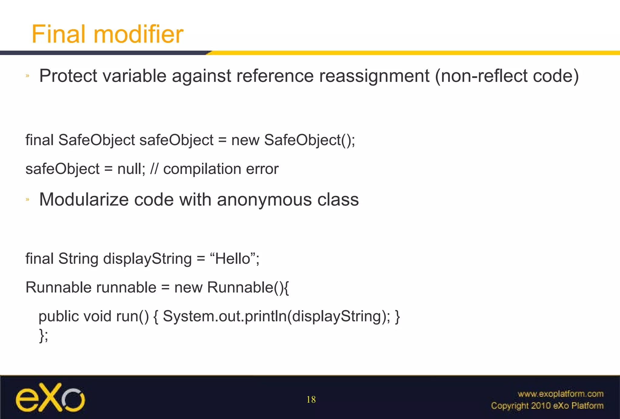 Final modifier Protect variable against reference reassignment (non-reflect code) final SafeObject safeObject = new SafeObject(); safeObject = null; // compilation error Modularize code with anonymous class final String displayString = “Hello”; Runnable runnable = new Runnable(){ public void run() { System.out.println(displayString); } };  
