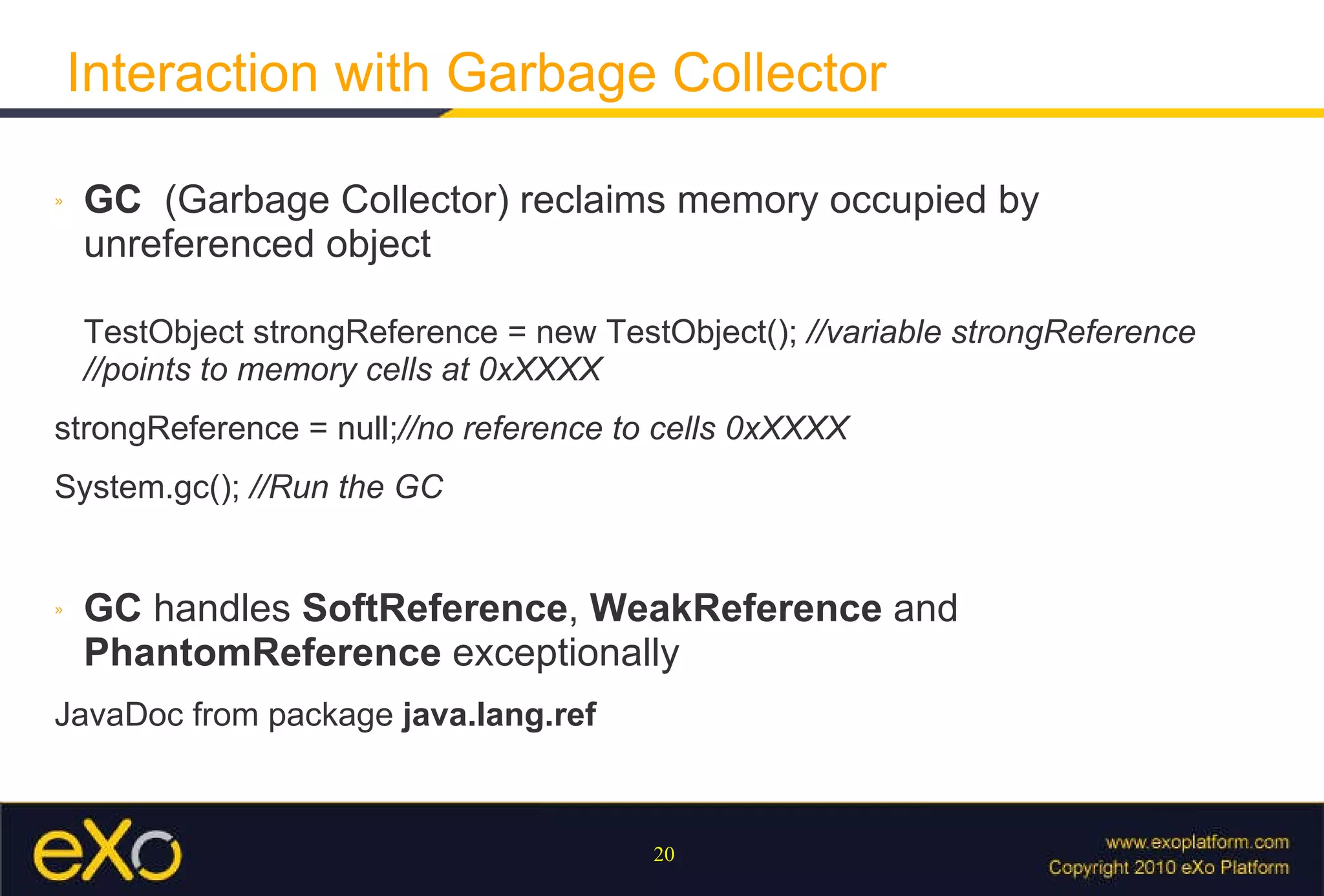 Interaction with Garbage Collector GC   (Garbage Collector) reclaims memory occupied by unreferenced object TestObject strongReference = new TestObject();  //variable strongReference //points to memory cells at 0xXXXX  strongReference = null; //no reference to cells 0xXXXX System.gc();  //Run the GC GC  handles  SoftReference ,  WeakReference  and  PhantomReference  exceptionally JavaDoc from package  java.lang.ref 