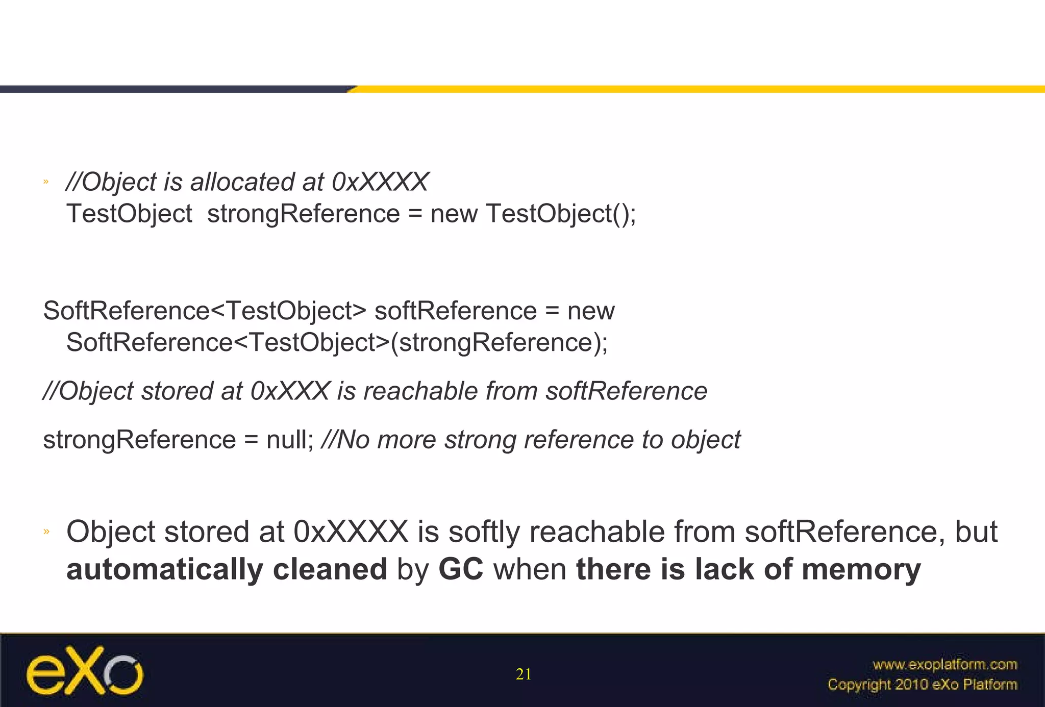 //Object is allocated at 0xXXXX TestObject  strongReference = new TestObject();  SoftReference<TestObject> softReference = new SoftReference<TestObject>(strongReference);  //Object stored at 0xXXX is reachable from softReference strongReference = null;  //No more strong reference to object  Object stored at 0xXXXX is softly reachable from softReference, but  automatically cleaned  by  GC  when  there is lack of memory 