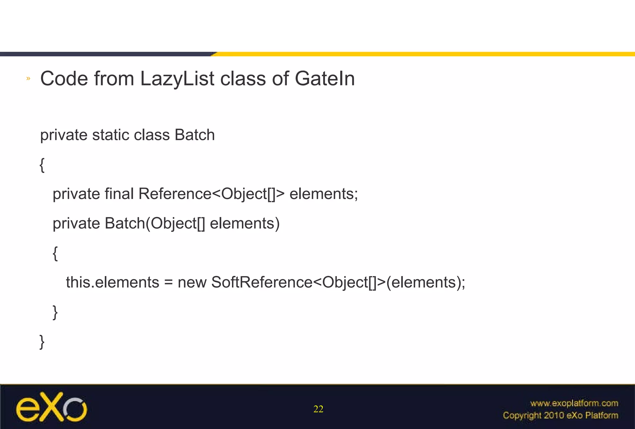 Code from LazyList class of GateIn private static class Batch { private final Reference<Object[]> elements; private Batch(Object[] elements) { this.elements = new SoftReference<Object[]>(elements); } } 