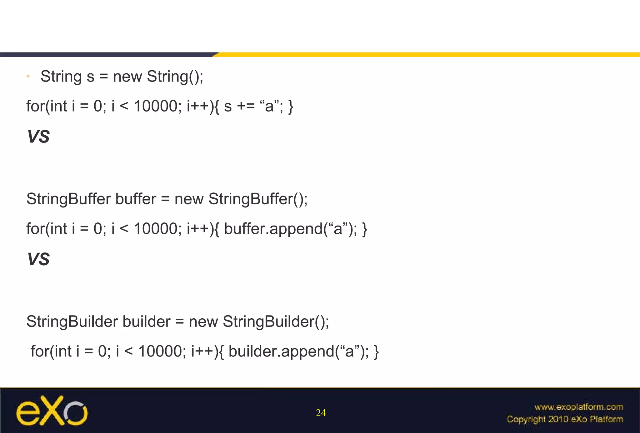String s = new String(); for(int i = 0; i < 10000; i++){ s += “a”; } VS StringBuffer buffer = new StringBuffer(); for(int i = 0; i < 10000; i++){ buffer.append(“a”); } VS StringBuilder builder = new StringBuilder(); for(int i = 0; i < 10000; i++){ builder.append(“a”); } 