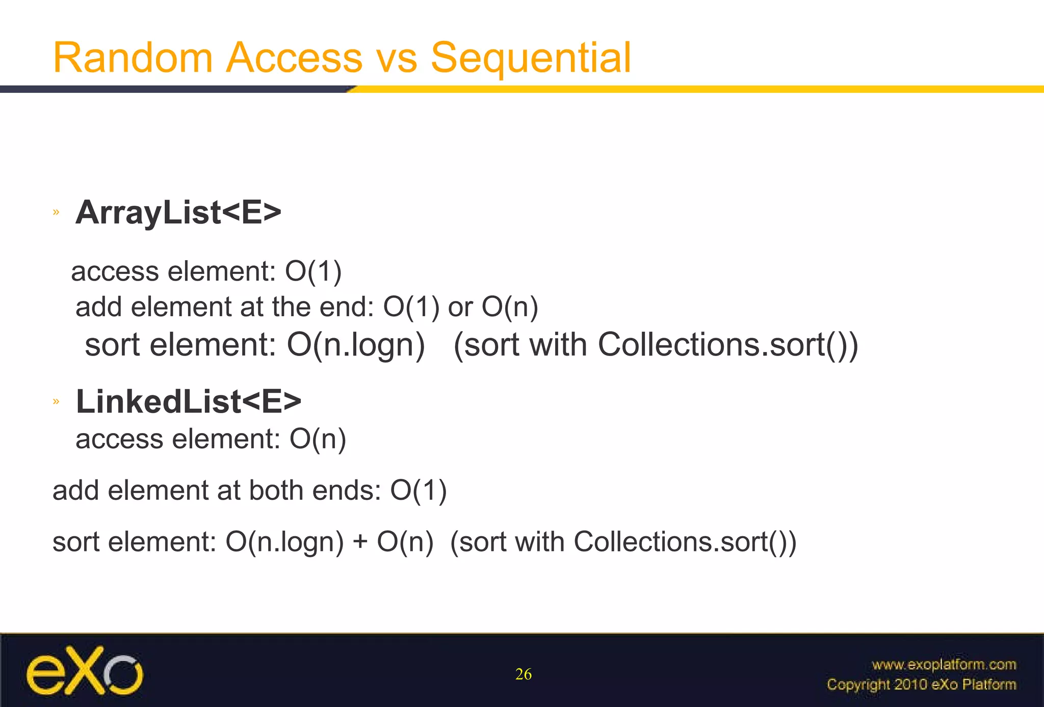 Random Access vs Sequential ArrayList<E> access element: O(1) add element at the end: O(1) or O(n)   sort element: O(n.logn)  (sort with Collections.sort()) LinkedList<E> access element: O(n) add element at both ends: O(1) sort element: O(n.logn) + O(n)  (sort with Collections.sort()) 