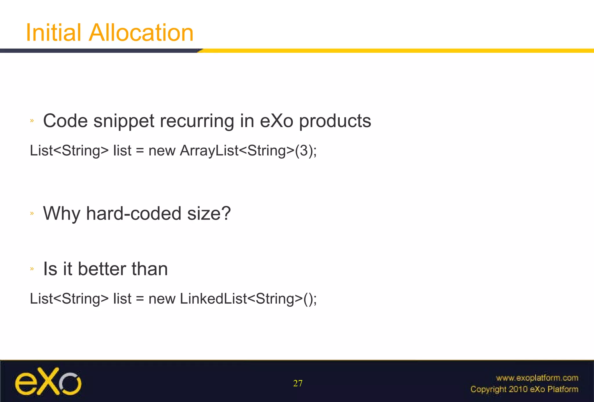 Initial Allocation Code snippet recurring in eXo products List<String> list = new ArrayList<String>(3); Why hard-coded size? Is it better than List<String> list = new LinkedList<String>(); 