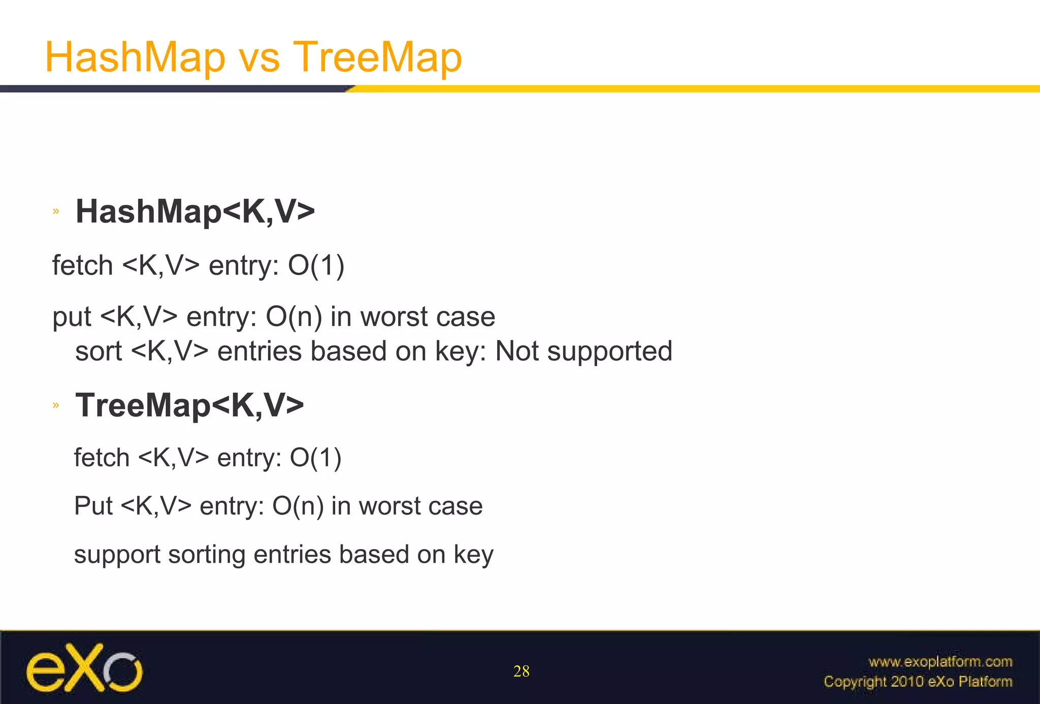 HashMap vs TreeMap HashMap<K,V> fetch <K,V> entry: O(1) put <K,V> entry: O(n) in worst case sort <K,V> entries based on key: Not supported TreeMap<K,V> fetch <K,V> entry: O(1) Put <K,V> entry: O(n) in worst case support sorting entries based on key 