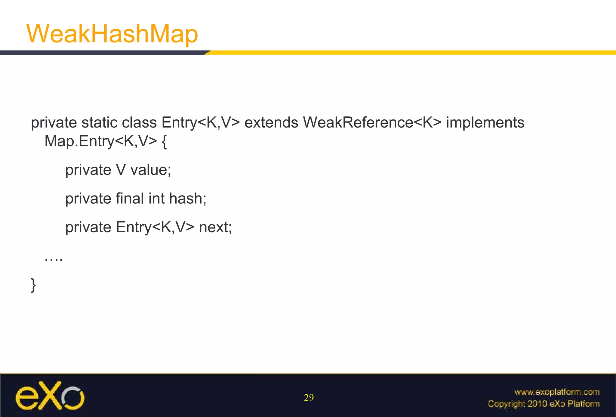 WeakHashMap private static class Entry<K,V> extends WeakReference<K> implements Map.Entry<K,V> { private V value; private final int hash; private Entry<K,V> next; … . } 