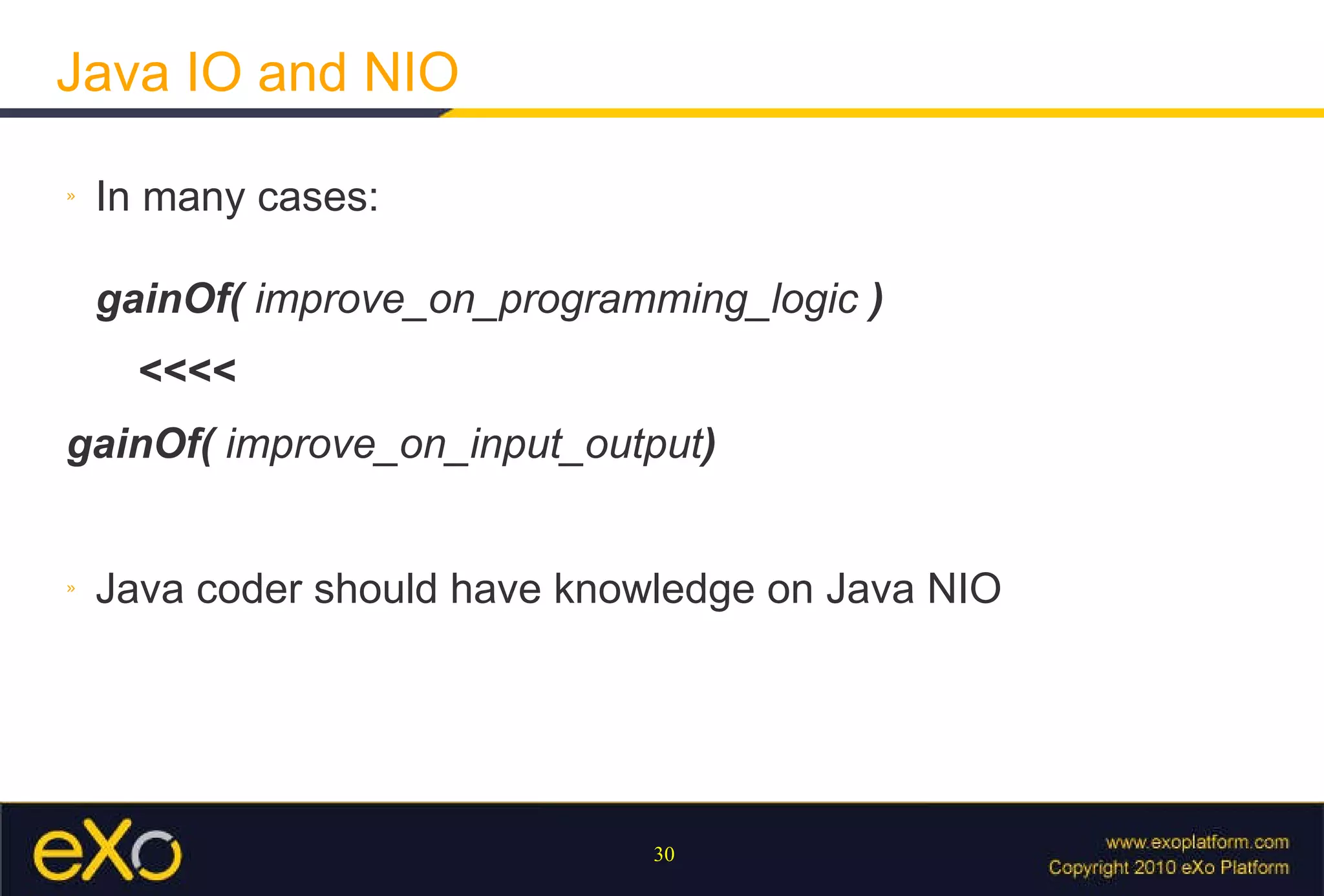 Java IO and NIO In many cases: gainOf(  improve_on_programming_logic  )  <<<< gainOf(  improve_on_input_output ) Java coder should have knowledge on Java NIO 