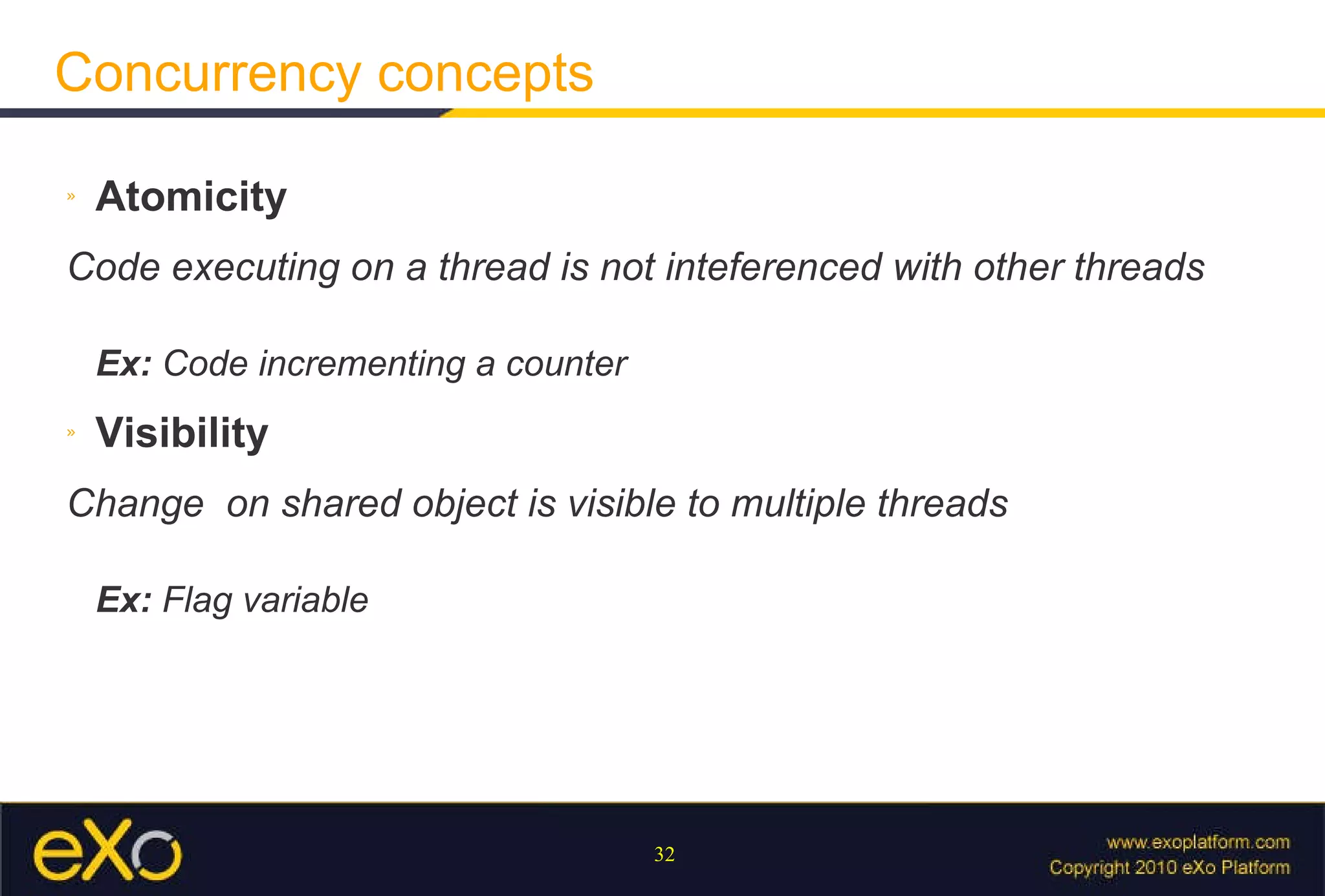 Concurrency concepts Atomicity Code executing on a thread is not inteferenced with other threads Ex:  Code incrementing a counter Visibility Change  on shared object is visible to multiple threads Ex:  Flag variable 