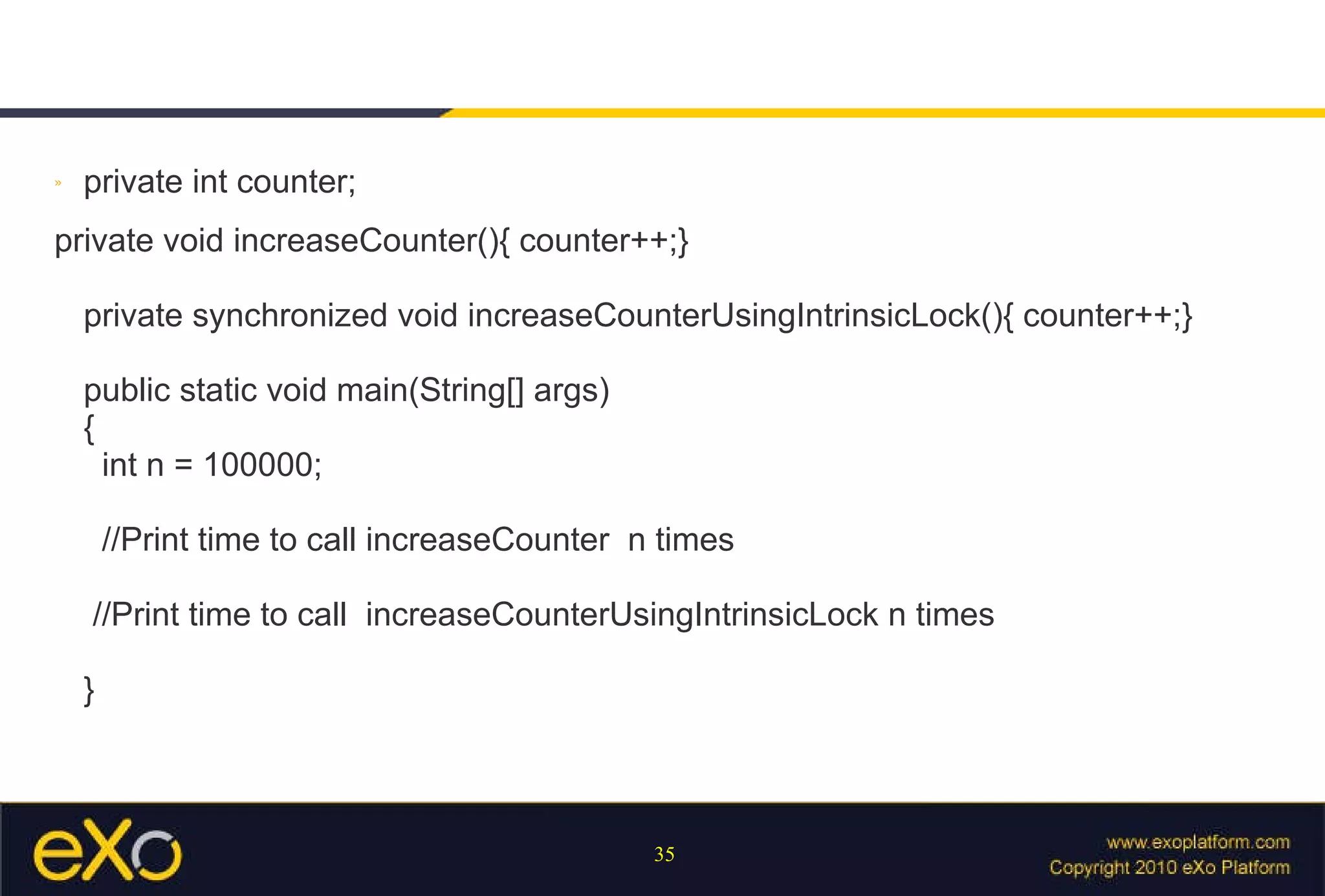 private int counter; private void increaseCounter(){ counter++;} private synchronized void increaseCounterUsingIntrinsicLock(){ counter++;} public static void main(String[] args) {   int n = 100000;   //Print time to call increaseCounter  n times  //Print time to call  increaseCounterUsingIntrinsicLock n times } 
