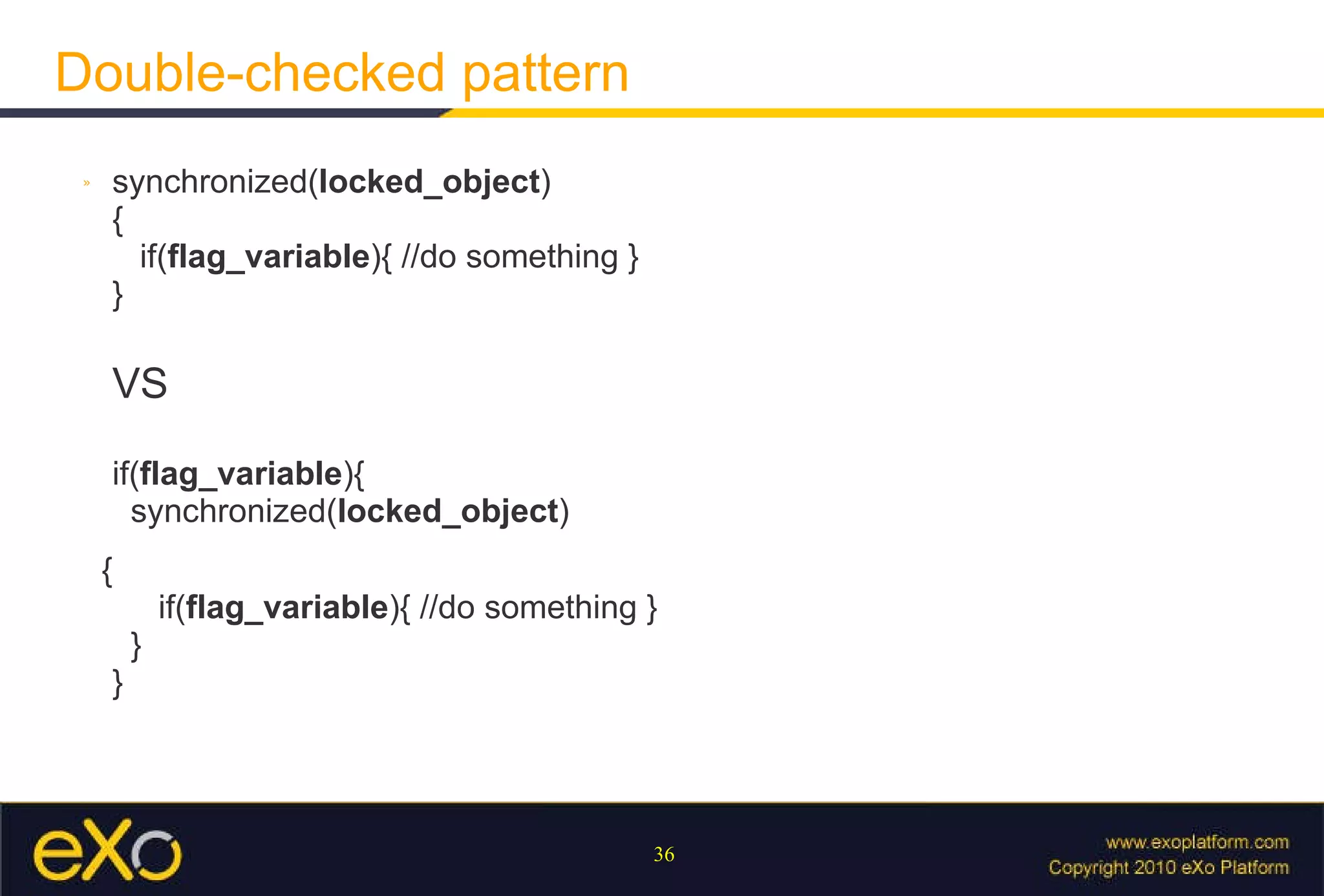 Double-checked pattern synchronized( locked_object ) {   if( flag_variable ){ //do something } } VS if( flag_variable ){   synchronized( locked_object ) {   if( flag_variable ){ //do something }   } } 
