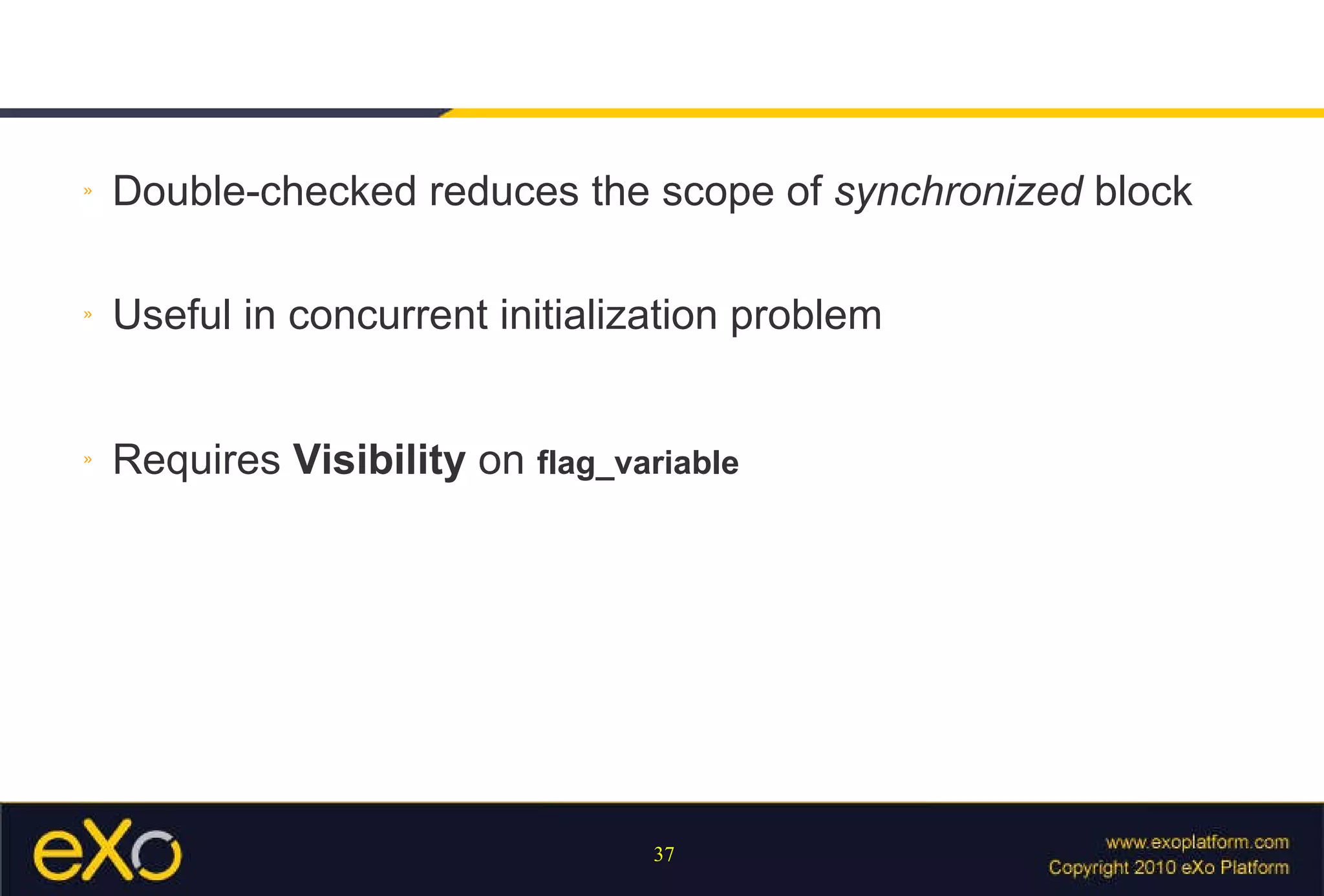 Double-checked reduces the scope of  synchronized  block Useful in concurrent initialization problem Requires  Visibility  on  flag_variable 