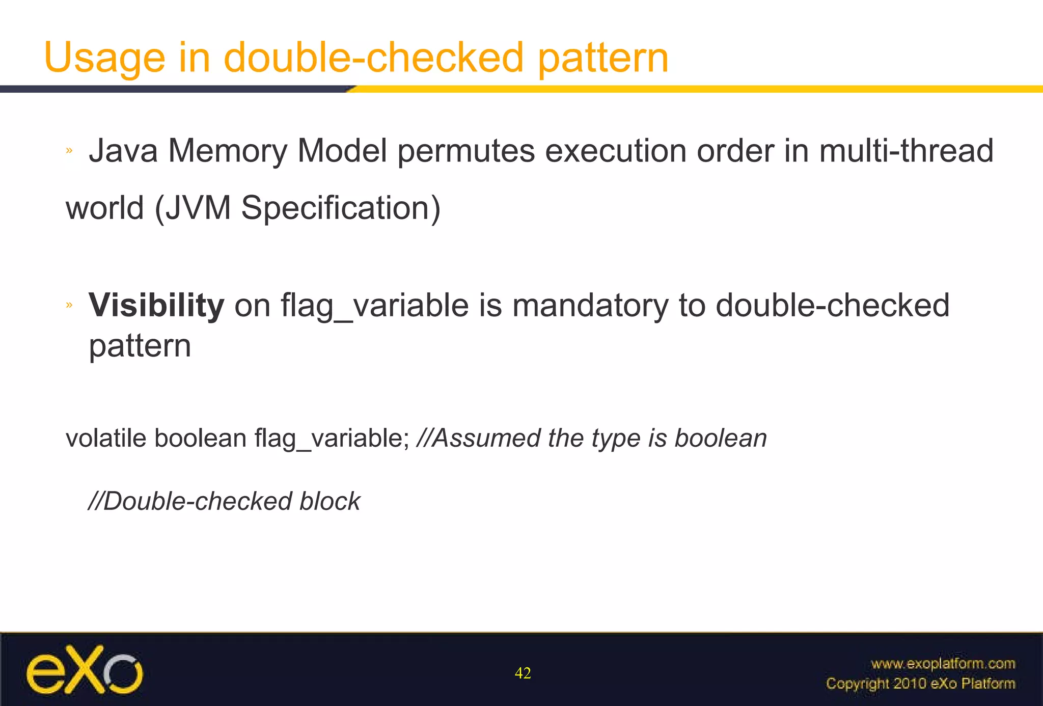 Usage in double-checked pattern Java Memory Model permutes execution order in multi-thread world (JVM Specification) Visibility  on flag_variable is mandatory to double-checked pattern volatile boolean flag_variable;  //Assumed the type is boolean //Double-checked block 