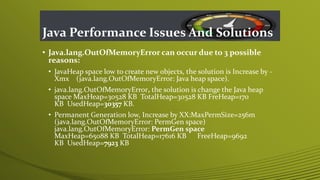 Java Performance Issues And Solutions
• Java.lang.OutOfMemoryError can occur due to 3 possible
reasons:
• JavaHeap space low to create new objects, the solution is Increase by -
Xmx (java.lang.OutOfMemoryError: Java heap space).
• java.lang.OutOfMemoryError, the solution is change the Java heap
space MaxHeap=30528 KB TotalHeap=30528 KB FreHeap=170
KB UsedHeap=30357 KB.
• Permanent Generation low, Increase by XX:MaxPermSize=256m
(java.lang.OutOfMemoryError: PermGen space)
java.lang.OutOfMemoryError: PermGen space
MaxHeap=65088 KB TotalHeap=17616 KB FreeHeap=9692
KB UsedHeap=7923 KB
 