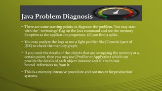 Java Problem Diagnosis
• There are some starting points to diagnose the problem. You may start
with the '-verbose:gc' flag on the java command and see the memory
footprint as the application progresses, till you find a spike.
• You may analyze the logs or use a light profiler like JConsole (part of
JDK) to check the memory graph.
• If you need the details of the objects that are occupying the memory at a
certain point, then you may use JProfiler or AppPerfect which can
provide the details of each object instance and all the in/out
bound references to/from it.
• This is a memory intensive procedure and not meant for production
systems.
 