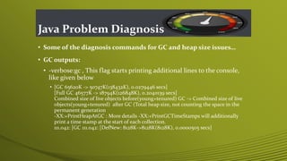 Java Problem Diagnosis
• Some of the diagnosis commands for GC and heap size issues…
• GC outputs:
• -verbose:gc , This flag starts printing additional lines to the console,
like given below
• [GC 65620K -> 50747K(138432K), 0.0279446 secs]
[Full GC 46577K -> 18794K(126848K), 0.2040139 secs]
Combined size of live objects before(young+tenured) GC -> Combined size of live
objects(young+tenured) after GC (Total heap size, not counting the space in the
permanent generation
-XX:+PrintHeapAtGC : More details -XX:+PrintGCTimeStamps will additionally
print a time stamp at the start of each collection.
111.042: [GC 111.042: [DefNew: 8128K->8128K(8128K), 0.0000505 secs]
 
