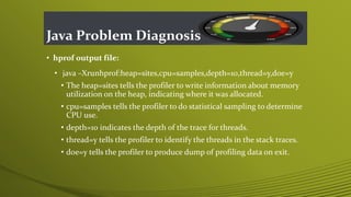 Java Problem Diagnosis
• hprof output file:
• java –Xrunhprof:heap=sites,cpu=samples,depth=10,thread=y,doe=y
• The heap=sites tells the profiler to write information about memory
utilization on the heap, indicating where it was allocated.
• cpu=samples tells the profiler to do statistical sampling to determine
CPU use.
• depth=10 indicates the depth of the trace for threads.
• thread=y tells the profiler to identify the threads in the stack traces.
• doe=y tells the profiler to produce dump of profiling data on exit.
 