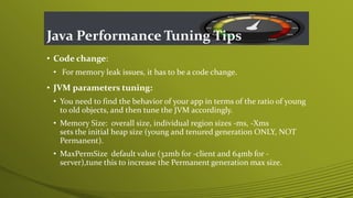 Java Performance Tuning Tips
• Code change:
• For memory leak issues, it has to be a code change.
• JVM parameters tuning:
• You need to find the behavior of your app in terms of the ratio of young
to old objects, and then tune the JVM accordingly.
• Memory Size: overall size, individual region sizes -ms, -Xms
sets the initial heap size (young and tenured generation ONLY, NOT
Permanent).
• MaxPermSize default value (32mb for -client and 64mb for -
server),tune this to increase the Permanent generation max size.
 