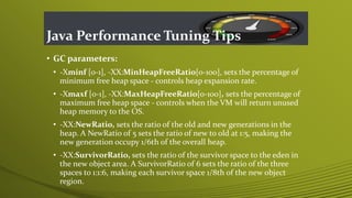 Java Performance Tuning Tips
• GC parameters:
• -Xminf [0-1], -XX:MinHeapFreeRatio[0-100], sets the percentage of
minimum free heap space - controls heap expansion rate.
• -Xmaxf [0-1], -XX:MaxHeapFreeRatio[0-100], sets the percentage of
maximum free heap space - controls when the VM will return unused
heap memory to the OS.
• -XX:NewRatio, sets the ratio of the old and new generations in the
heap. A NewRatio of 5 sets the ratio of new to old at 1:5, making the
new generation occupy 1/6th of the overall heap.
• -XX:SurvivorRatio, sets the ratio of the survivor space to the eden in
the new object area. A SurvivorRatio of 6 sets the ratio of the three
spaces to 1:1:6, making each survivor space 1/8th of the new object
region.
 
