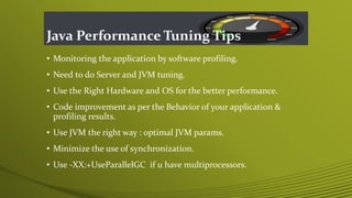 Java Performance Tuning Tips
• Monitoring the application by software profiling.
• Need to do Server and JVM tuning.
• Use the Right Hardware and OS for the better performance.
• Code improvement as per the Behavior of your application &
profiling results.
• Use JVM the right way : optimal JVM params.
• Minimize the use of synchronization.
• Use -XX:+UseParallelGC if u have multiprocessors.
 