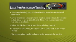 Java Performance Tuning Tips
• Use multithreading only if it benefits and be aware of the thread
overheads.
• Avoid premature object creation, creation should be as close to the
actual place of use as possible and this is very basic concept that
we tend to overlook.
• Minimize JNI(Java Native Interface) calls in your code.
• Selection of XML APIs , be careful SAX or DOM and make correct
choice.
• Use precompiled xpaths for better performance of the queries.
 