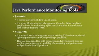 Java Performance Monitoring Tools
• Jconsole:
• It comes together with JDK 1.5 and above.
• It is a Java Monitoring and Management Console - JMX-compliant
graphical tool for monitoring a Java virtual machine. It can monitor
both local and remote JVMs.
• VisualVM:
• It is a visual tool that integrates several existing JDK software tools and
lightweight memory and CPU profiling capabilities.
• This tool is designed for both production and development time use
and further enhances the capability of monitoring and performance
analysis for the Java SE platform.
 