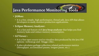 Java Performance Monitoring Tools
• JAMon:
• It is a free, simple, high performance, thread safe, Java API that allows
developers to easily monitor production applications.
• Eclipse Memory Analyzer:
• It is a fast and feature-rich Java heap analyzer that helps you find
memory leaks and reduce memory consumption.
• GCViewer :
• It is a free open source tool to visualize data produced by the Java VM
options -verbose:gc and -Xloggc:<file>.
• It also calculates garbage collection related performance metrics
(throughput, accumulated pauses, longest pause, etc.).
 