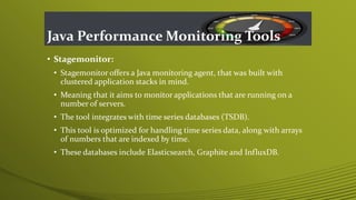 Java Performance Monitoring Tools
• Stagemonitor:
• Stagemonitor offers a Java monitoring agent, that was built with
clustered application stacks in mind.
• Meaning that it aims to monitor applications that are running on a
number of servers.
• The tool integrates with time series databases (TSDB).
• This tool is optimized for handling time series data, along with arrays
of numbers that are indexed by time.
• These databases include Elasticsearch, Graphite and InfluxDB.
 