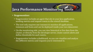 Java Performance Monitoring Tools
• Stagemonitor:
• Stagemonitor includes an agent that sits in your Java application,
sending metrics and request traces to the central database.
• The tool only requires one instance to monitor all applications,
instances and hosts and can be deployed inside your own datacenter.
• On the monitoring side, you can view historical or live data from the
cluster, or directly from the developer server, create custom alerts and
define thresholds for each metric.
• Stagemonitor includes a dashboard, so you can visualize and analyze
the different metrics and requests you’re interested in.
 