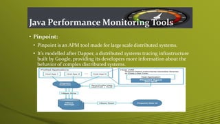 Java Performance Monitoring Tools
• Pinpoint:
• Pinpoint is an APM tool made for large scale distributed systems.
• It’s modelled after Dapper, a distributed systems tracing infrastructure
built by Google, providing its developers more information about the
behavior of complex distributed systems.
 