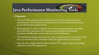 Java Performance Monitoring Tools
• Pinpoint:
• The tool helps analyze the overall structure of the system and how
components within them are interconnected, by tracing transactions
across distributed applications.
• Meaning that it aims to explain how every transaction gets executed,
trace the flows between the components and (bad joke ahead)
pinpoints problematic areas and potential bottlenecks.
• The dashboard helps visualize how the components are connected, and
lets you monitor active threads inside the applications in real time.
• You can view critical details that include CPU usage, memory/garbage
collection and JVM arguments.
 