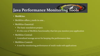 Java Performance Monitoring Tools
• MoSKito:
• MoSKito offers 3 tools in one…
• MoSKito-Essential:
• The basic standalone project.
• It’s the core of MoSKito functionality that lets you monitor your application
• MoSKito-Central:
• Centralized storage server for keeping the performance data
• MoSKito-Control:
• A tool for monitoring performance of multi-node web applications
 
