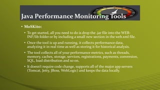 Java Performance Monitoring Tools
• MoSKito:
• To get started, all you need to do is drop the .jar file into the WEB-
INF/lib folder or by including a small new section in the web.xml file.
• Once the tool is up and running, it collects performance data,
analyzing it in real time as well as storing it for historical analysis.
• The tool collects all of your performance metrics, such as threads,
memory, caches, storage, services, registrations, payments, conversion,
SQL, load distribution and so on.
• It doesn’t require code change, supports all of the major app servers
(Tomcat, Jetty, JBoss, WebLogic) and keeps the data locally.
 