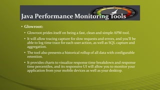 Java Performance Monitoring Tools
• Glowroot:
• Glowroot prides itself on being a fast, clean and simple APM tool.
• It will allow tracing capture for slow requests and errors, and you’ll be
able to log time trace for each user action, as well as SQL capture and
aggregation.
• The tool also presents a historical rollup of all data with configurable
retention.
• It provides charts to visualize response time breakdown and response
time percentiles, and its responsive UI will allow you to monitor your
application from your mobile devices as well as your desktop.
 