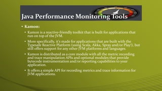 Java Performance Monitoring Tools
• Kamon:
• Kamon is a reactive-friendly toolkit that is built for applications that
run on top of the JVM.
• More specifically, it’s made for applications that are built with the
Typesafe Reactive Platform (using Scala, Akka, Spray and/or Play!), but
still offers support for any other JVM platforms and languages.
• Kamon is distributed as a core module with all the metric recording
and trace manipulation APIs and optional modules that provide
bytecode instrumentation and/or reporting capabilities to your
application.
• It offers a simple API for recording metrics and trace information for
JVM applications.
 