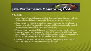 Java Performance Monitoring Tools
• Kamon:
• All of Kemon's modules are available through Maven Central, and you
will need to add them as a compile dependency to your project.
• Once you’ve included the modules you’re interested in, simply start up
Kamon, and all of the available modules will be automatically started,
you don’t need to explicitly activate/start them.
• The tracing modules will allow recording data about functionality
executed in your application, and the metrics module will allow you to
control the registration of entities being tracked either by user code or
by instrumentation provided with other Kamon modules.
• It also has other abilities such as filtering, configuring instrument
factories and dispatching metrics subscriptions.
 