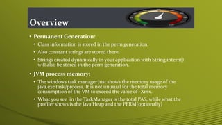 Overview
• Permanent Generation:
• Class information is stored in the perm generation.
• Also constant strings are stored there.
• Strings created dynamically in your application with String.intern()
will also be stored in the perm generation.
• JVM process memory:
• The windows task manager just shows the memory usage of the
java.exe task/process. It is not unusual for the total memory
consumption of the VM to exceed the value of -Xmx.
• What you see in the TaskManager is the total PAS, while what the
profiler shows is the Java Heap and the PERM(optionally)
 