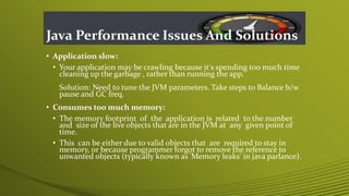 Java Performance Issues And Solutions
• Application slow:
• Your application may be crawling because it's spending too much time
cleaning up the garbage , rather than running the app.
Solution: Need to tune the JVM parameters. Take steps to Balance b/w
pause and GC freq.
• Consumes too much memory:
• The memory footprint of the application is related to the number
and size of the live objects that are in the JVM at any given point of
time.
• This can be either due to valid objects that are required to stay in
memory, or because programmer forgot to remove the reference to
unwanted objects (typically known as 'Memory leaks' in java parlance).
 